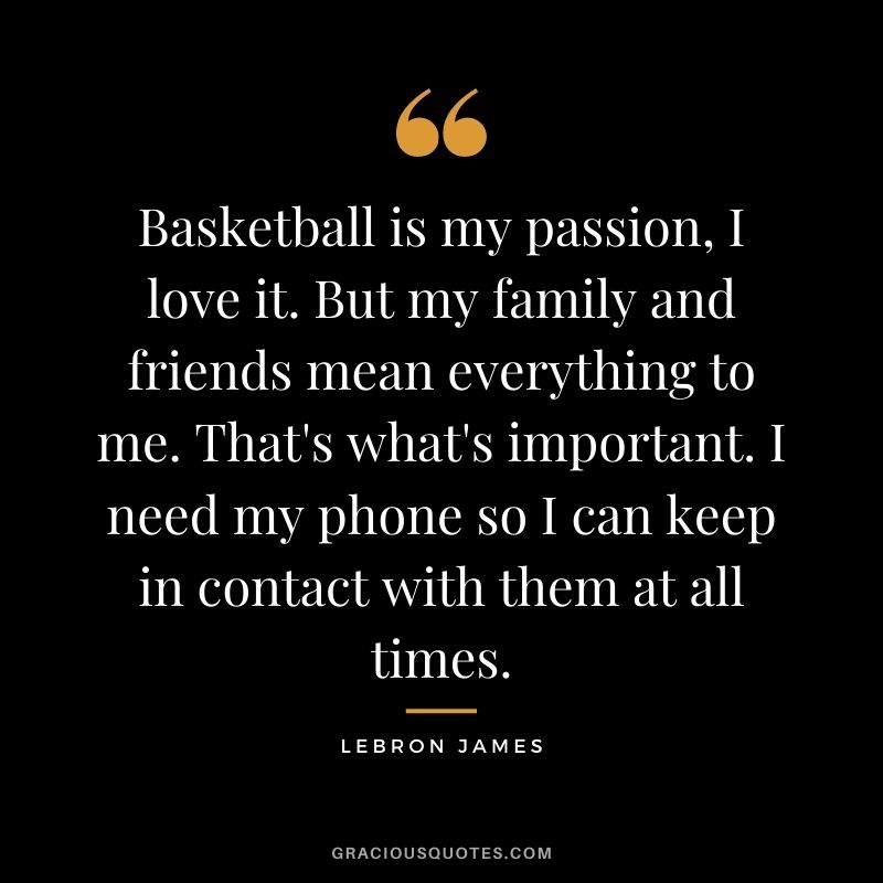 Basketball is my passion, I love it. But my family and friends mean everything to me. That's what's important. I need my phone so I can keep in contact with them at all times.