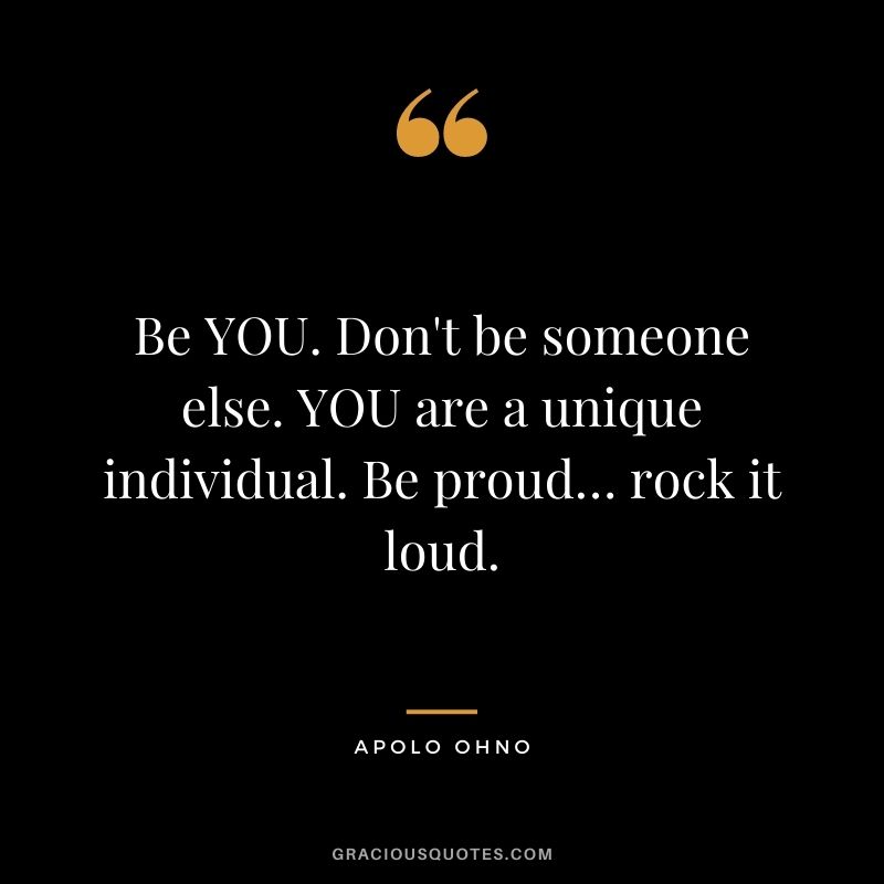 Be YOU. Don't be someone else. YOU are a unique individual. Be proud… rock it loud.