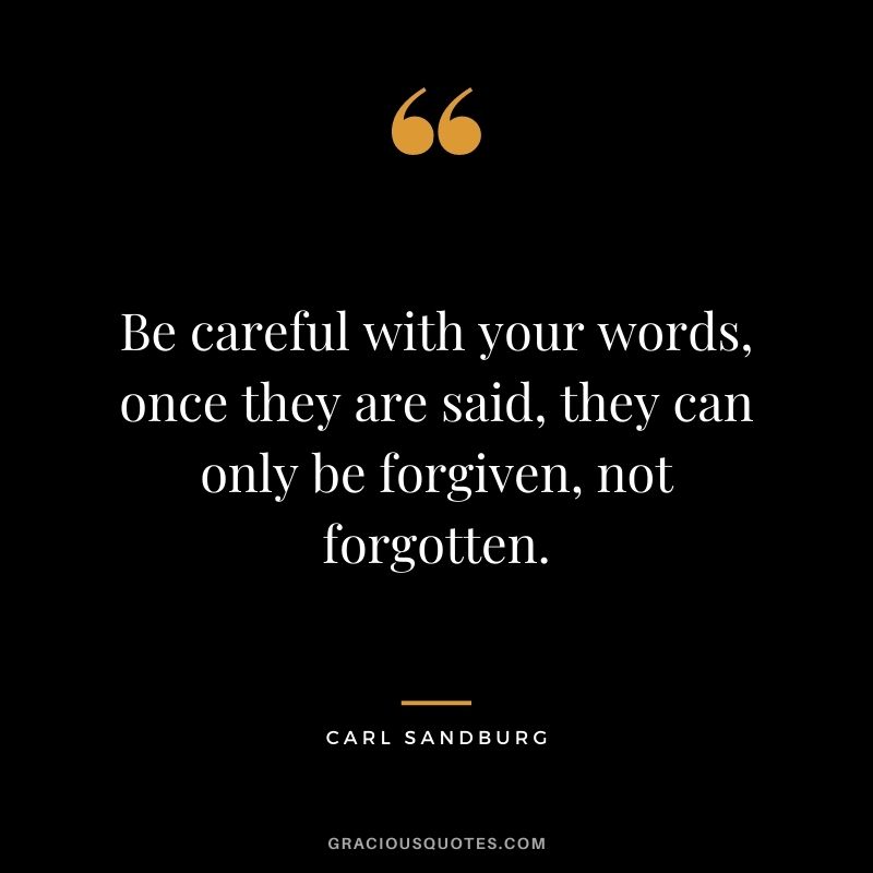 Be careful with your words, once they are said, they can only be forgiven, not forgotten.
