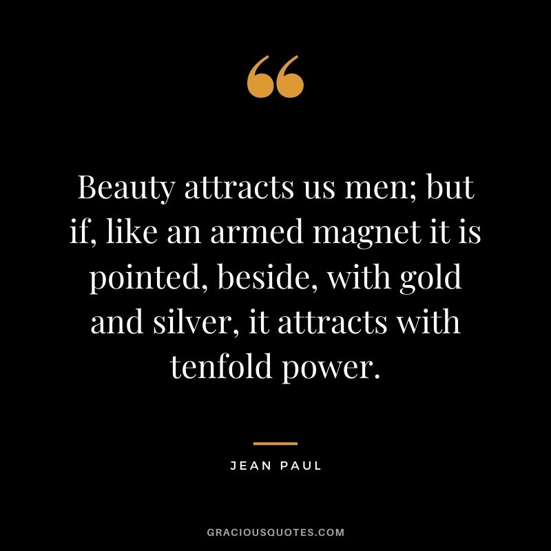 Beauty attracts us men; but if, like an armed magnet it is pointed, beside, with gold and silver, it attracts with tenfold power. — Jean Paul