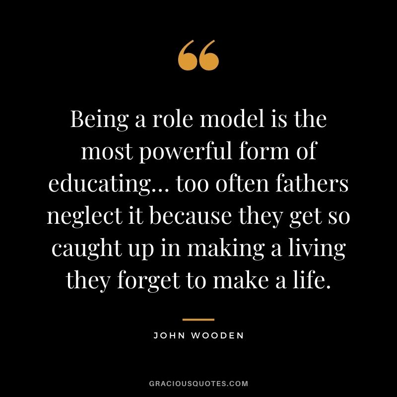Being a role model is the most powerful form of educating… too often fathers neglect it because they get so caught up in making a living they forget to make a life.
