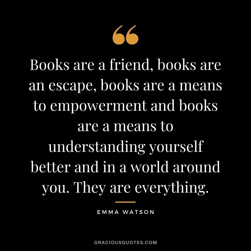 Books are a friend, books are an escape, books are a means to empowerment and books are a means to understanding yourself better and in a world around you. They are everything.