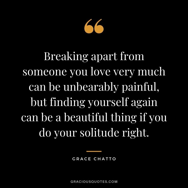 Breaking apart from someone you love very much can be unbearably painful, but finding yourself again can be a beautiful thing if you do your solitude right. - Grace Chatto