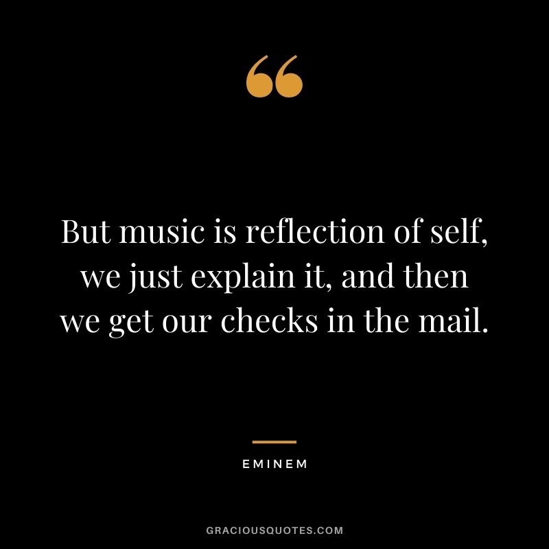 But music is reflection of self, we just explain it, and then we get our checks in the mail.