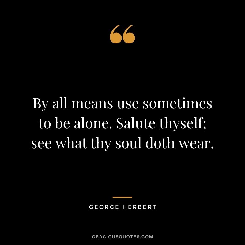 By all means use sometimes to be alone. Salute thyself; see what thy soul doth wear. - George Herbert
