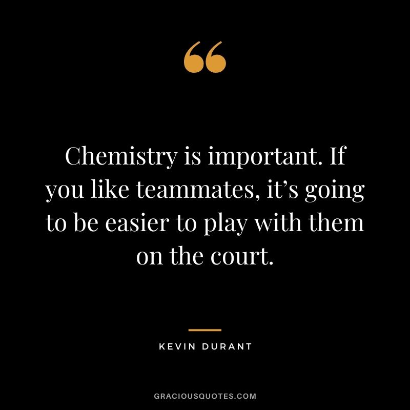 Chemistry is important. If you like teammates, it’s going to be easier to play with them on the court.