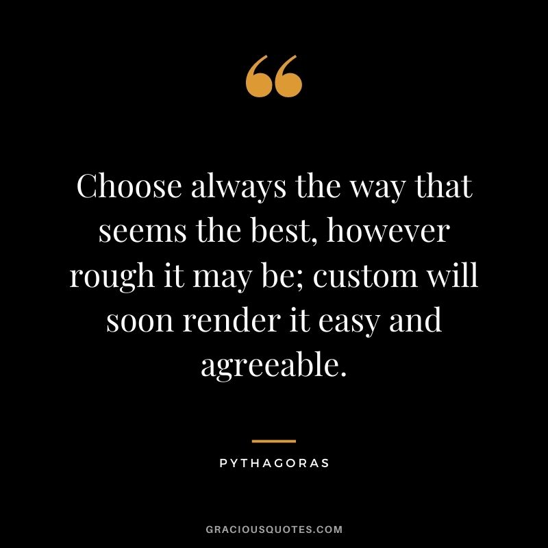 Choose always the way that seems the best, however rough it may be; custom will soon render it easy and agreeable.