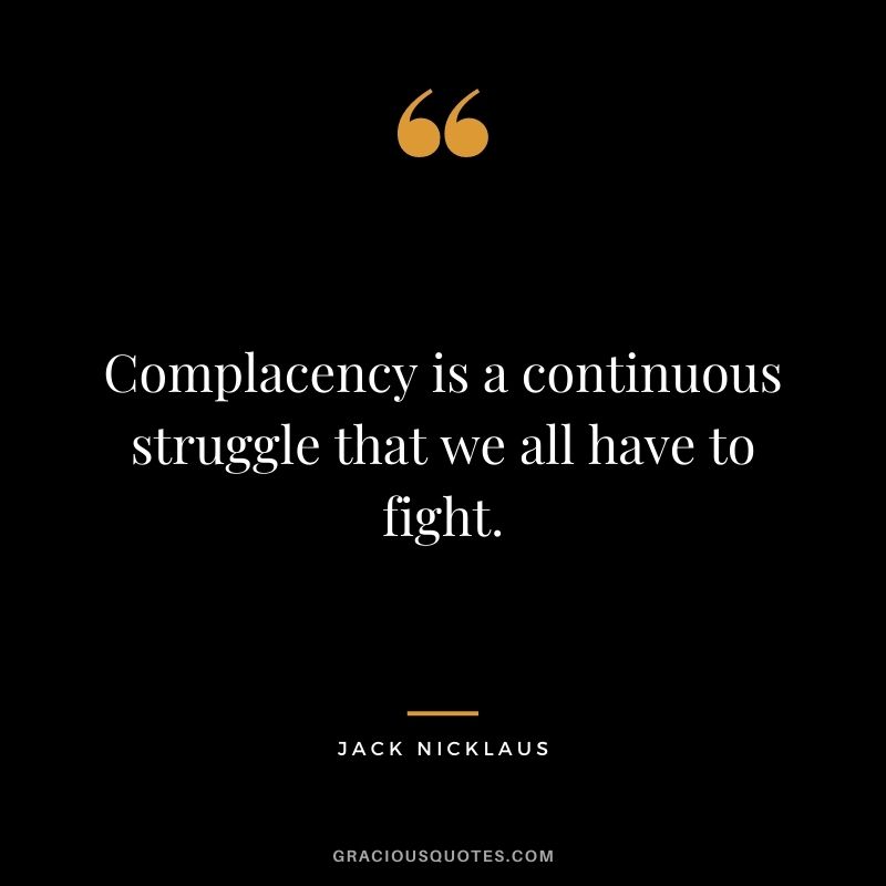 Complacency is a continuous struggle that we all have to fight.