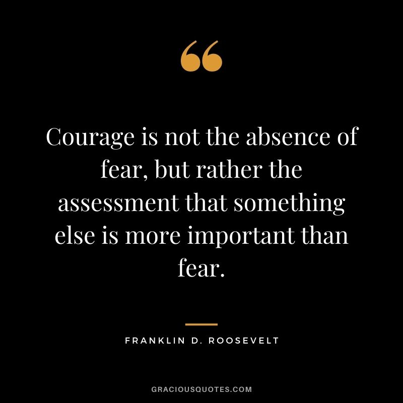 Courage is not the absence of fear, but rather the assessment that something else is more important than fear. - Franklin D. Roosevelt