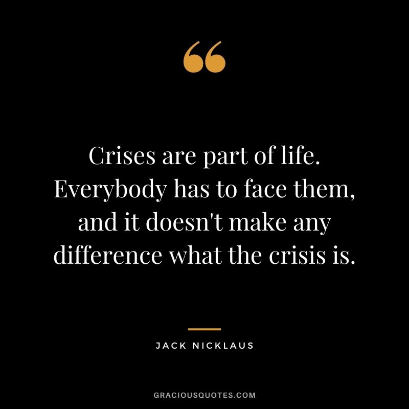 Crises are part of life. Everybody has to face them, and it doesn't make any difference what the crisis is.