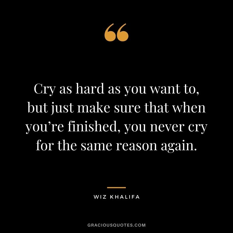 Cry as hard as you want to, but just make sure that when you’re finished, you never cry for the same reason again.