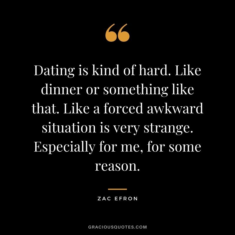 Dating is kind of hard. Like dinner or something like that. Like a forced awkward situation is very strange. Especially for me, for some reason.