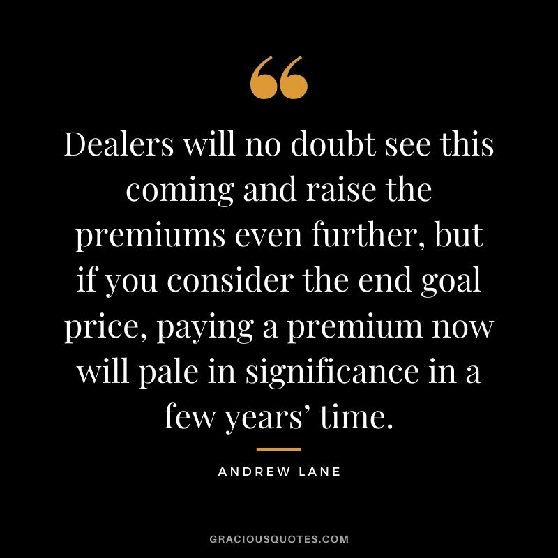 Dealers will no doubt see this coming and raise the premiums even further, but if you consider the end goal price, paying a premium now will pale in significance in a few years’ time. - Andrew Lane