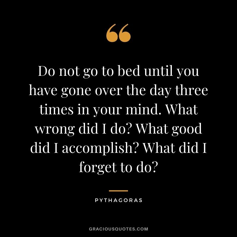 Do not go to bed until you have gone over the day three times in your mind. What wrong did I do What good did I accomplish What did I forget to do?
