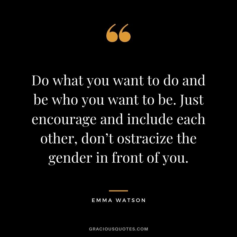 Do what you want to do and be who you want to be. Just encourage and include each other, don’t ostracize the gender in front of you.
