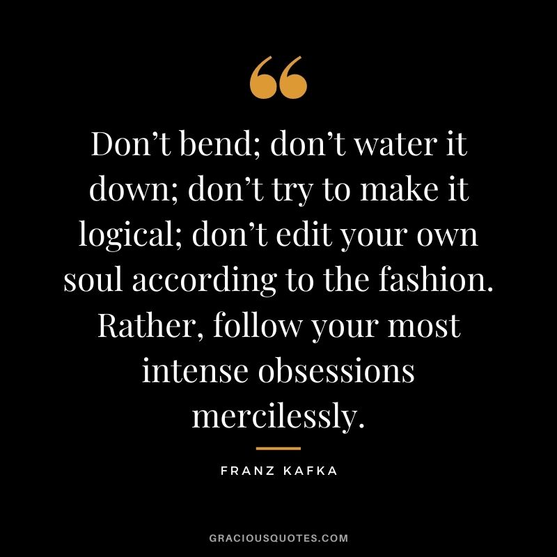 Don’t bend; don’t water it down; don’t try to make it logical; don’t edit your own soul according to the fashion. Rather, follow your most intense obsessions mercilessly.