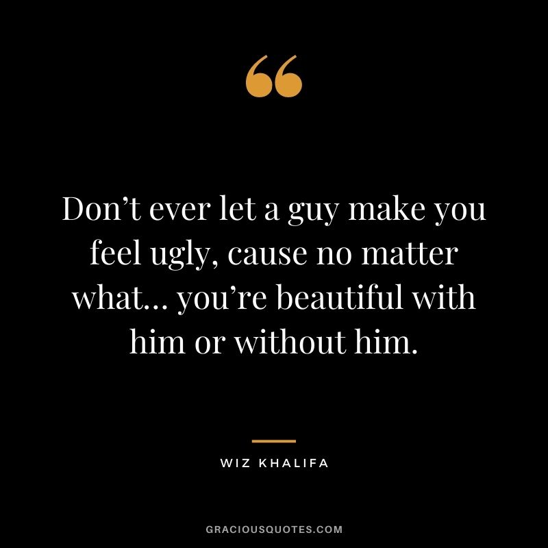 Don’t ever let a guy make you feel ugly, cause no matter what… you’re beautiful with him or without him.