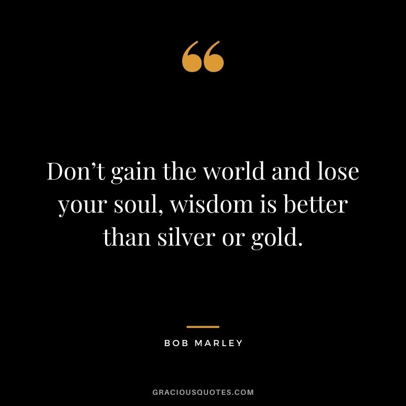 Don’t gain the world and lose your soul, wisdom is better than silver or gold.