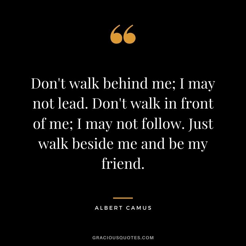 Don't walk behind me; I may not lead. Don't walk in front of me; I may not follow. Just walk beside me and be my friend.