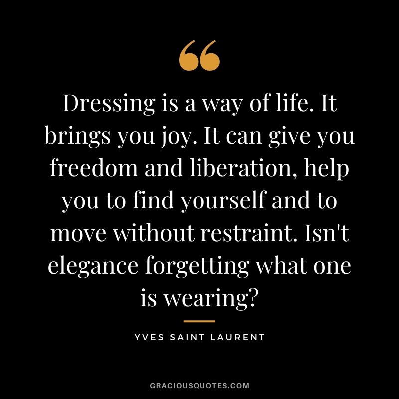 Dressing is a way of life. It brings you joy. It can give you freedom and liberation, help you to find yourself and to move without restraint. Isn't elegance forgetting what one is wearing