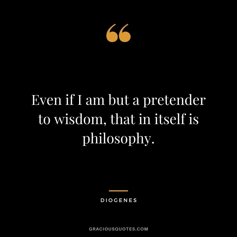 Even if I am but a pretender to wisdom, that in itself is philosophy.