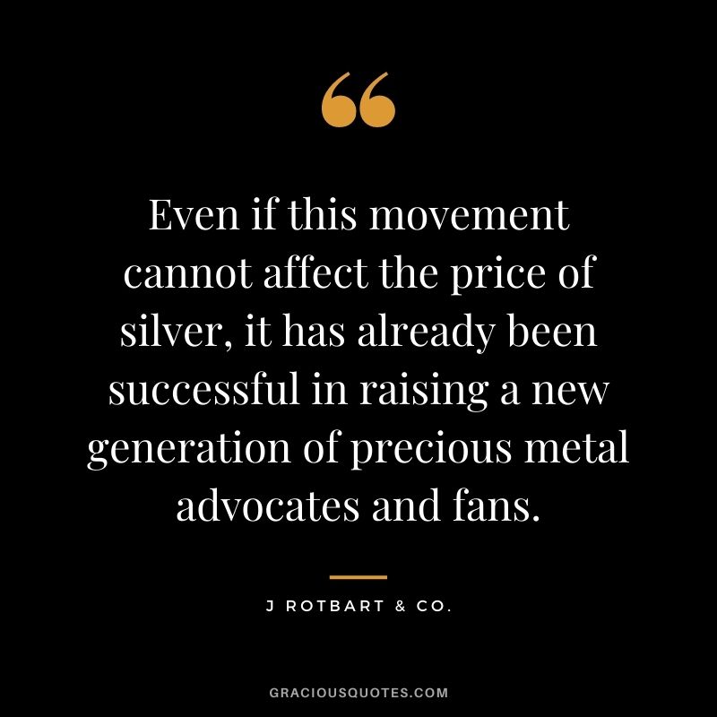 Even if this movement cannot affect the price of silver, it has already been successful in raising a new generation of precious metal advocates and fans. - J Rotbart & Co.