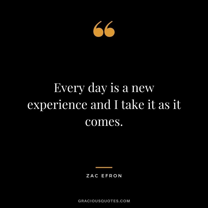Every day is a new experience and I take it as it comes.