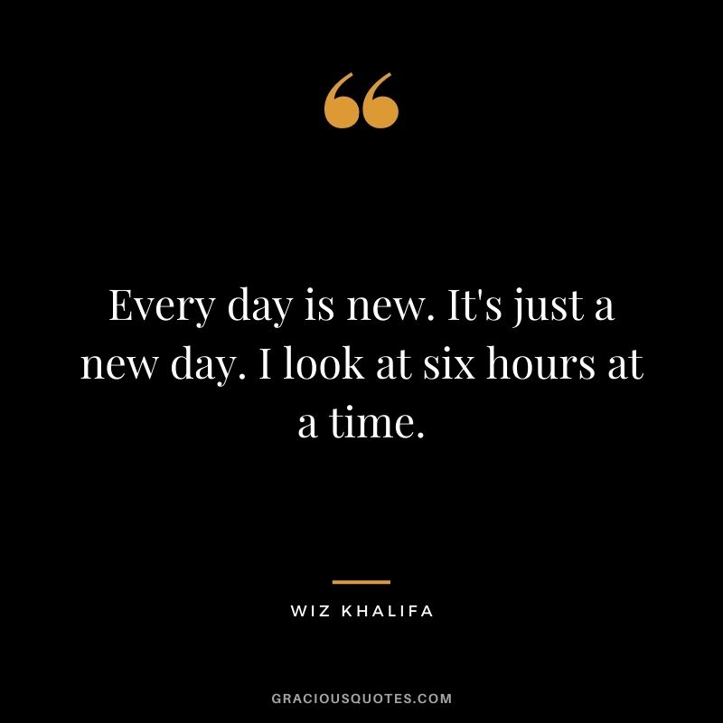 Every day is new. It's just a new day. I look at six hours at a time.