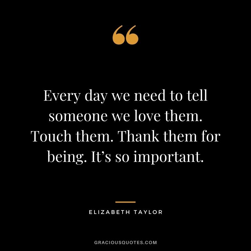 Every day we need to tell someone we love them. Touch them. Thank them for being. It’s so important.