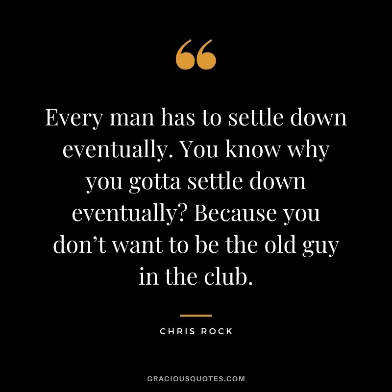 Every man has to settle down eventually. You know why you gotta settle down eventually Because you don’t want to be the old guy in the club.