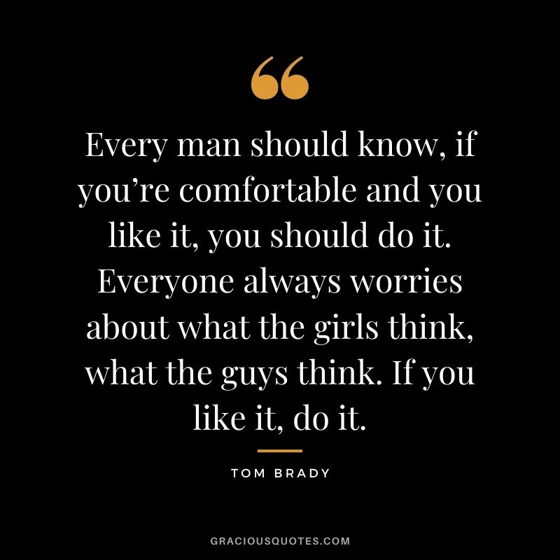 Every man should know, if you’re comfortable and you like it, you should do it. Everyone always worries about what the girls think, what the guys think. If you like it, do it.