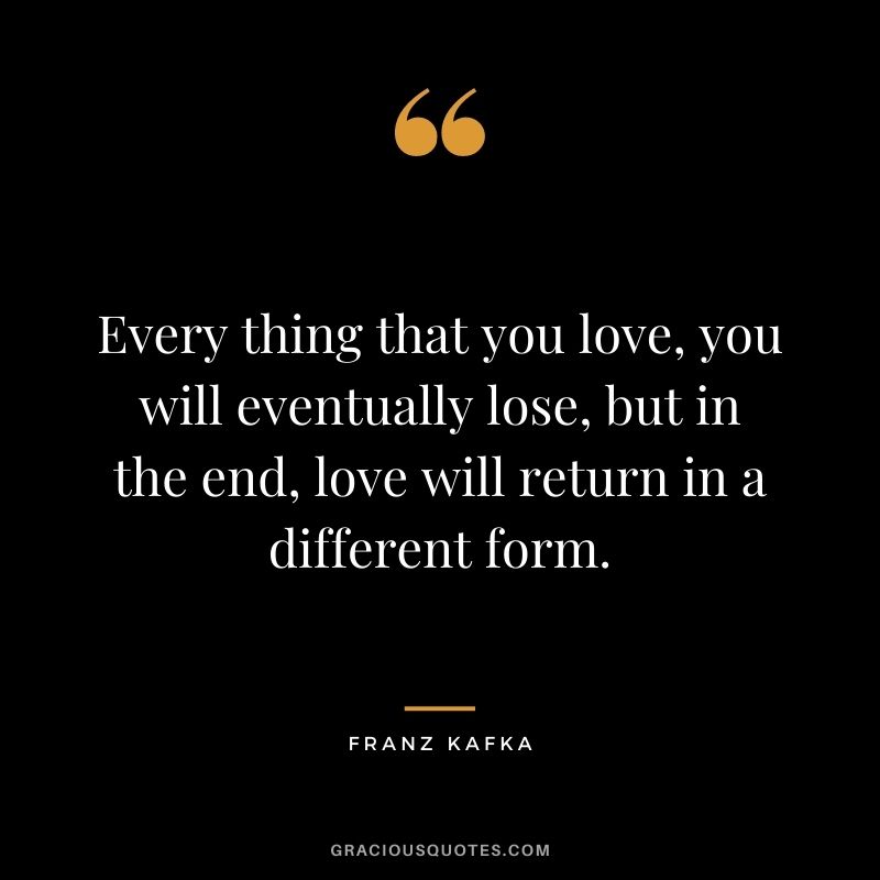 Every thing that you love, you will eventually lose, but in the end, love will return in a different form.