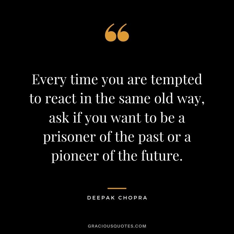 Every time you are tempted to react in the same old way, ask if you want to be a prisoner of the past or a pioneer of the future.