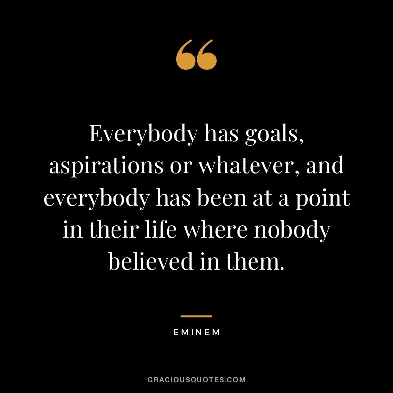 Everybody has goals, aspirations or whatever, and everybody has been at a point in their life where nobody believed in them.