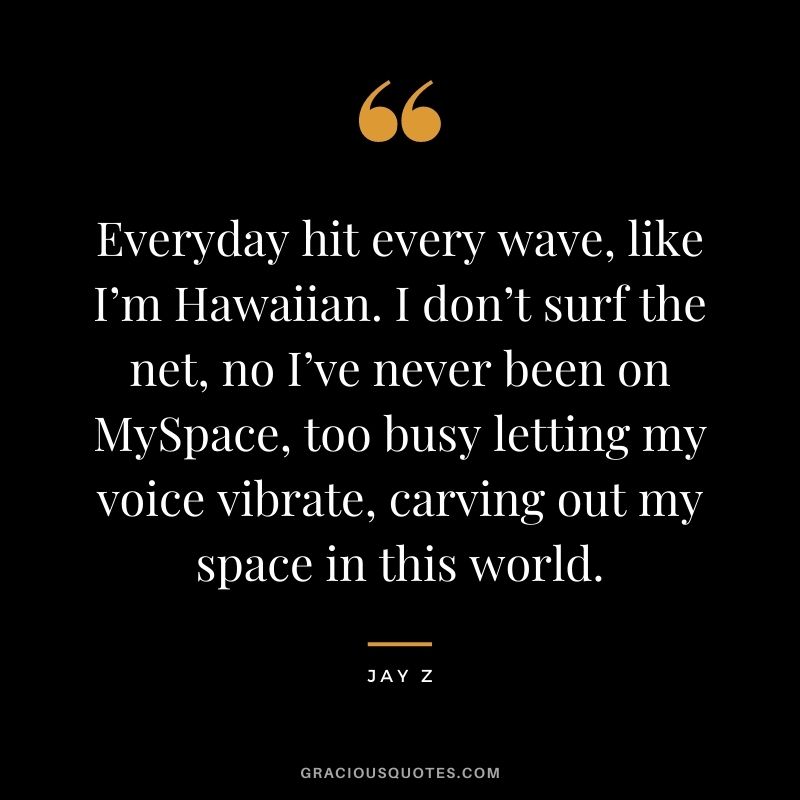 Everyday hit every wave, like I’m Hawaiian. I don’t surf the net, no I’ve never been on MySpace, too busy letting my voice vibrate, carving out my space in this world.