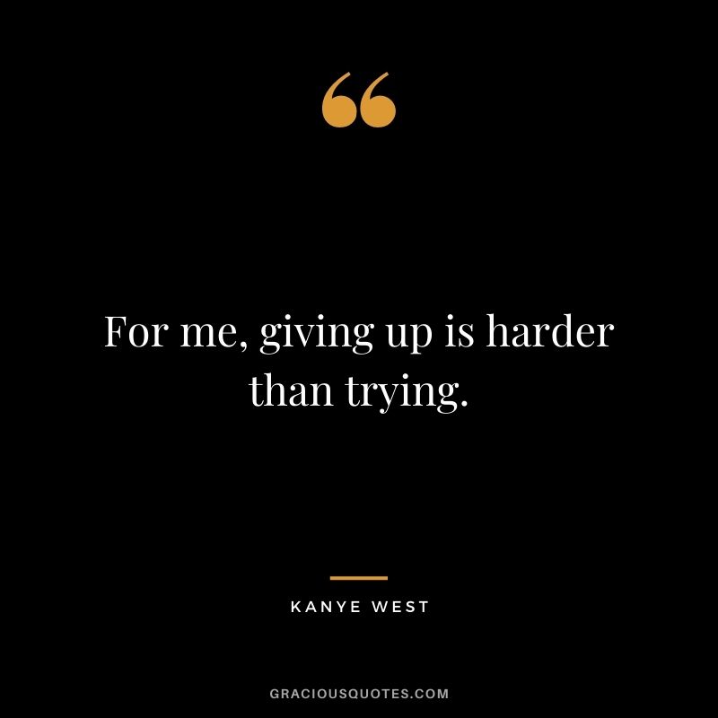 For me, giving up is harder than trying.