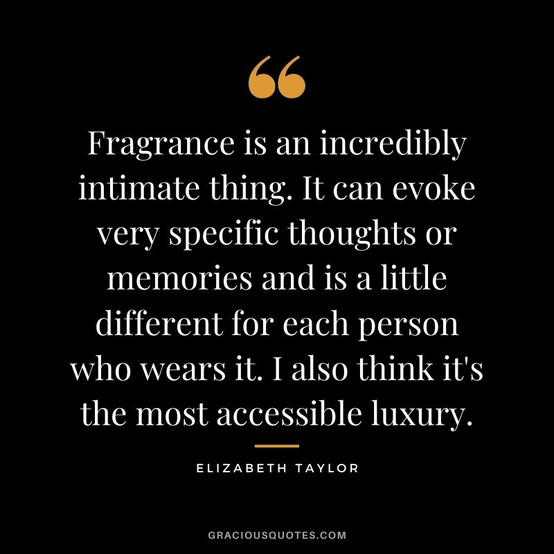 Fragrance is an incredibly intimate thing. It can evoke very specific thoughts or memories and is a little different for each person who wears it. I also think it's the most accessible luxury.