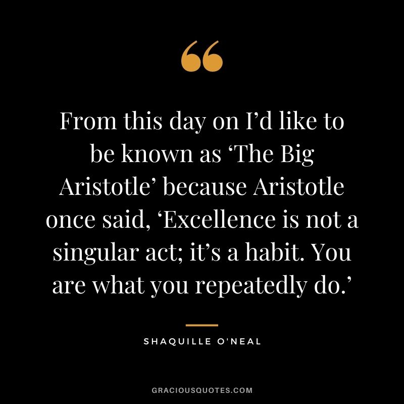 From this day on I’d like to be known as ‘The Big Aristotle’ because Aristotle once said, ‘Excellence is not a singular act; it’s a habit. You are what you repeatedly do.’