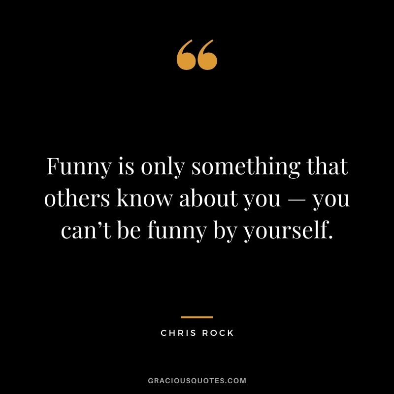 Funny is only something that others know about you — you can’t be funny by yourself.
