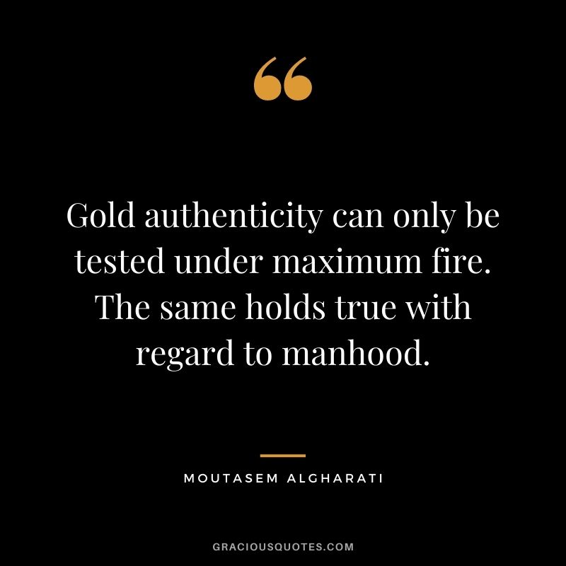 Gold authenticity can only be tested under maximum fire. The same holds true with regard to manhood. - Moutasem Algharati