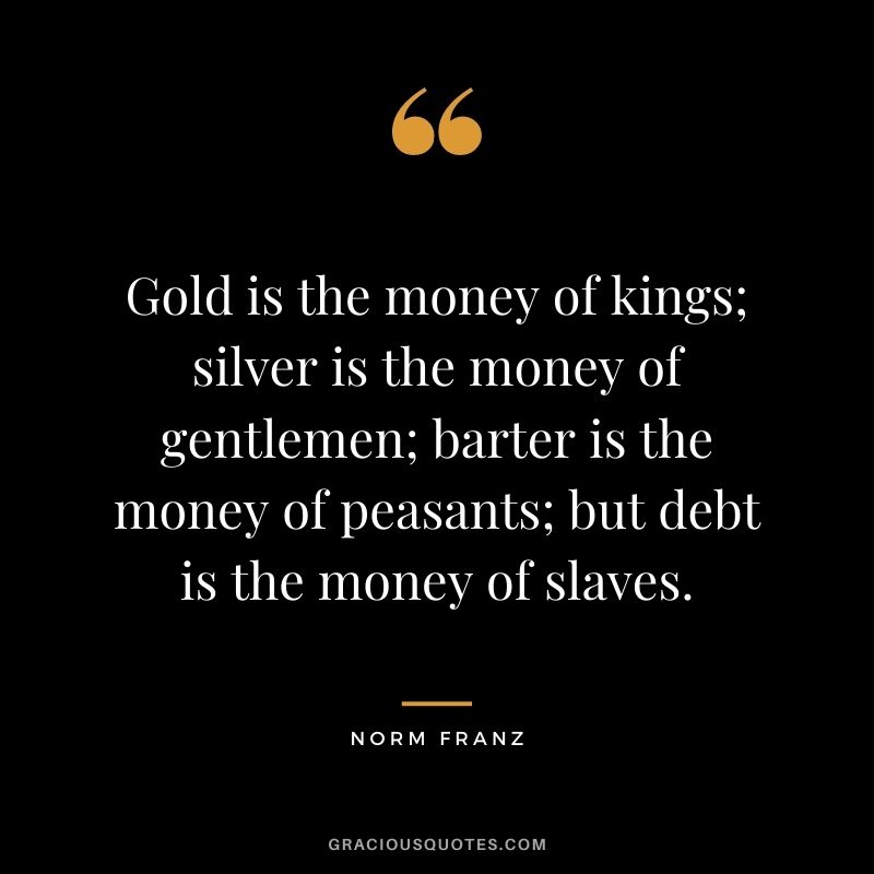 Gold is the money of kings; silver is the money of gentlemen; barter is the money of peasants; but debt is the money of slaves. — Norm Franz