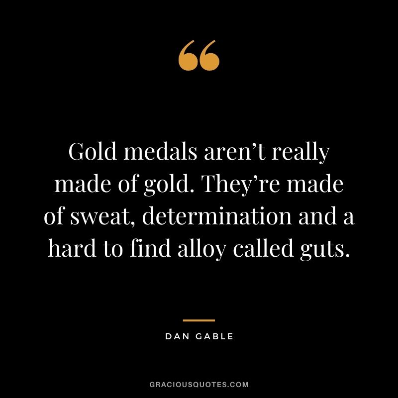 Gold medals aren’t really made of gold. They’re made of sweat, determination and a hard to find alloy called guts. – Dan Gable