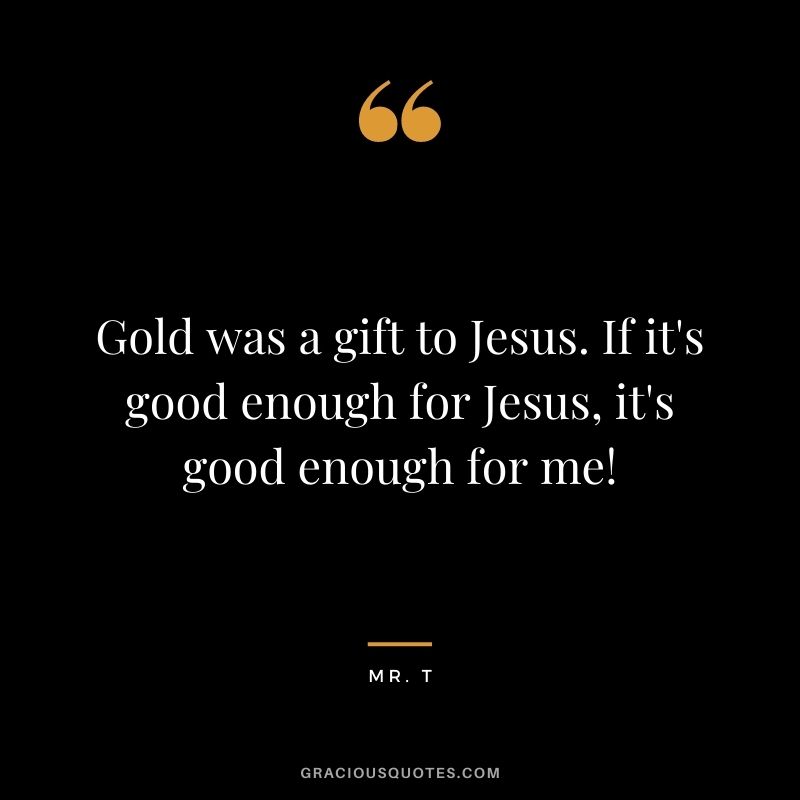 Gold was a gift to Jesus. If it's good enough for Jesus, it's good enough for me! — Mr. T