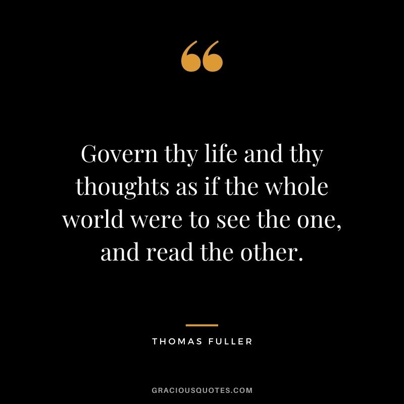 Govern thy life and thy thoughts as if the whole world were to see the one, and read the other.