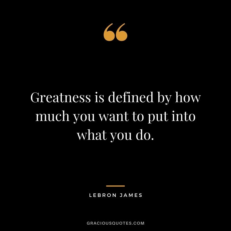 Greatness is defined by how much you want to put into what you do.