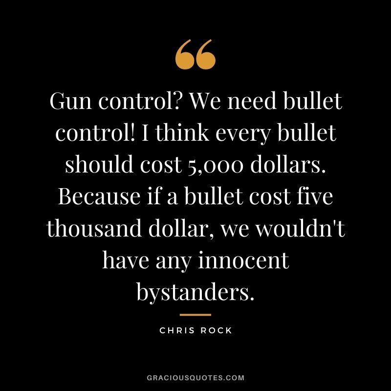 Gun control? We need bullet control! I think every bullet should cost 5,000 dollars. Because if a bullet cost five thousand dollar, we wouldn't have any innocent bystanders.