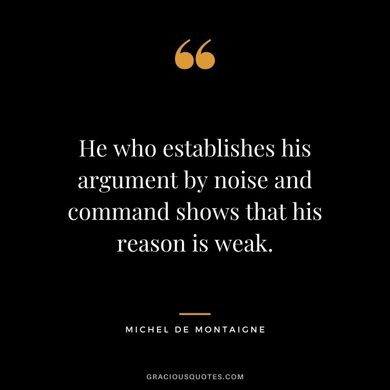 He who establishes his argument by noise and command shows that his reason is weak.