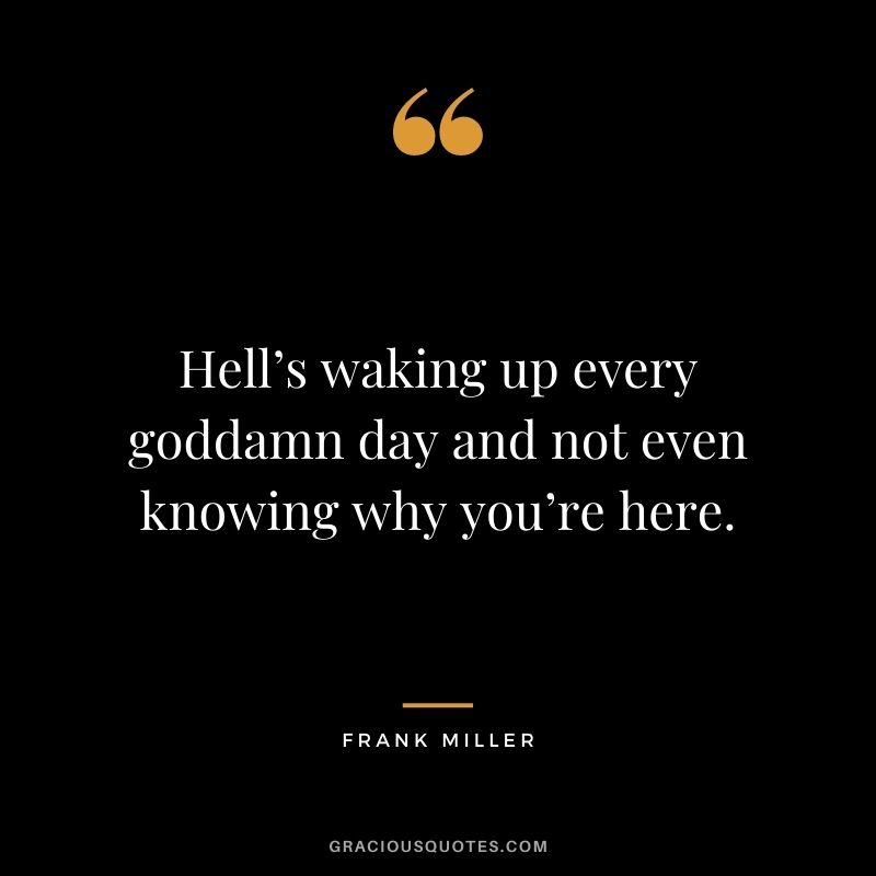 Hell’s waking up every goddamn day and not even knowing why you’re here.