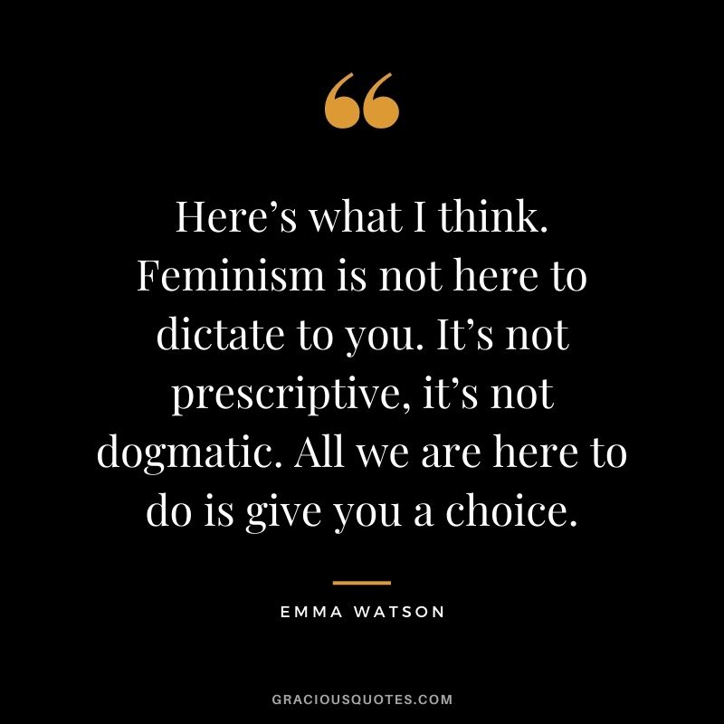 Here’s what I think. Feminism is not here to dictate to you. It’s not prescriptive, it’s not dogmatic. All we are here to do is give you a choice.
