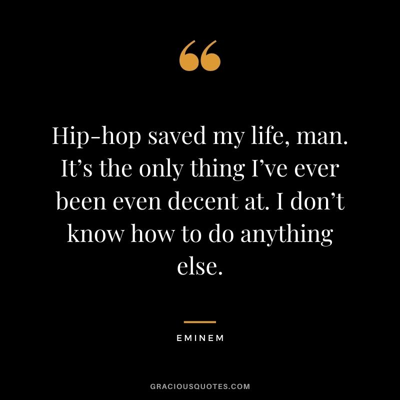 Hip-hop saved my life, man. It’s the only thing I’ve ever been even decent at. I don’t know how to do anything else.